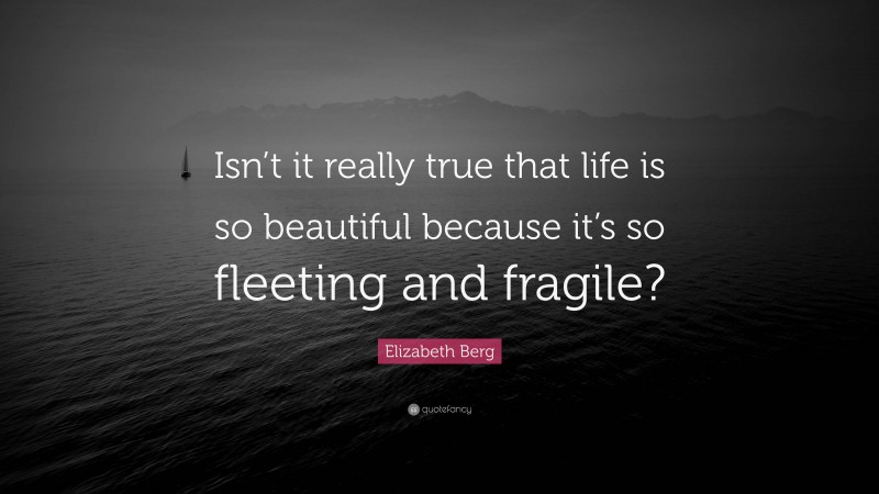 Elizabeth Berg Quote: “Isn’t it really true that life is so beautiful because it’s so fleeting and fragile?”