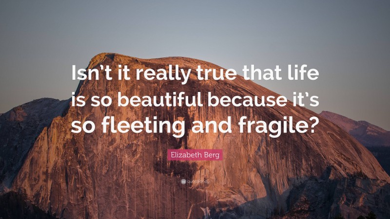Elizabeth Berg Quote: “Isn’t it really true that life is so beautiful because it’s so fleeting and fragile?”