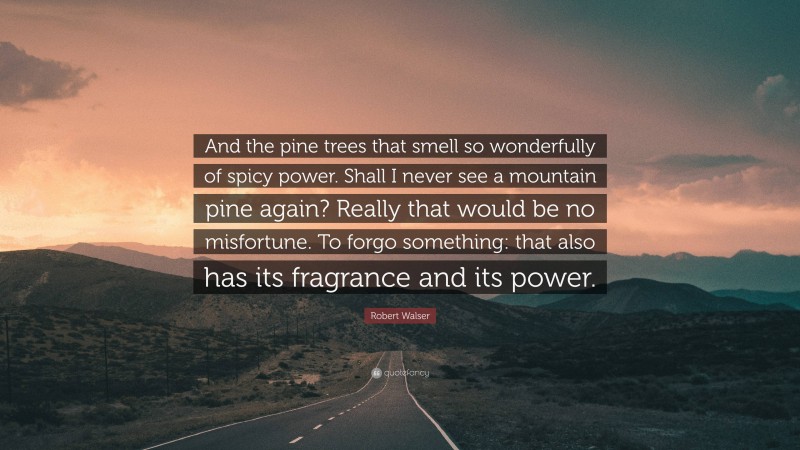 Robert Walser Quote: “And the pine trees that smell so wonderfully of spicy power. Shall I never see a mountain pine again? Really that would be no misfortune. To forgo something: that also has its fragrance and its power.”