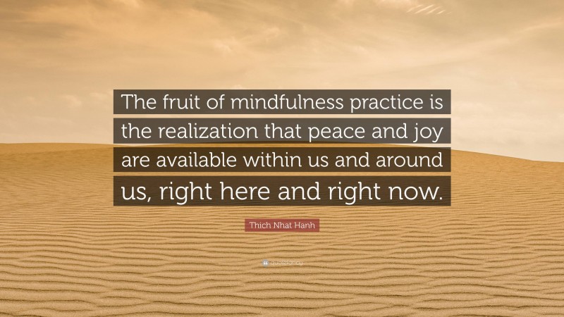 Thich Nhat Hanh Quote: “The fruit of mindfulness practice is the realization that peace and joy are available within us and around us, right here and right now.”