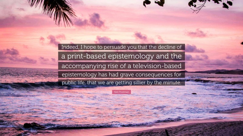 Neil Postman Quote: “Indeed, I hope to persuade you that the decline of a print-based epistemology and the accompanying rise of a television-based epistemology has had grave consequences for public life, that we are getting sillier by the minute.”