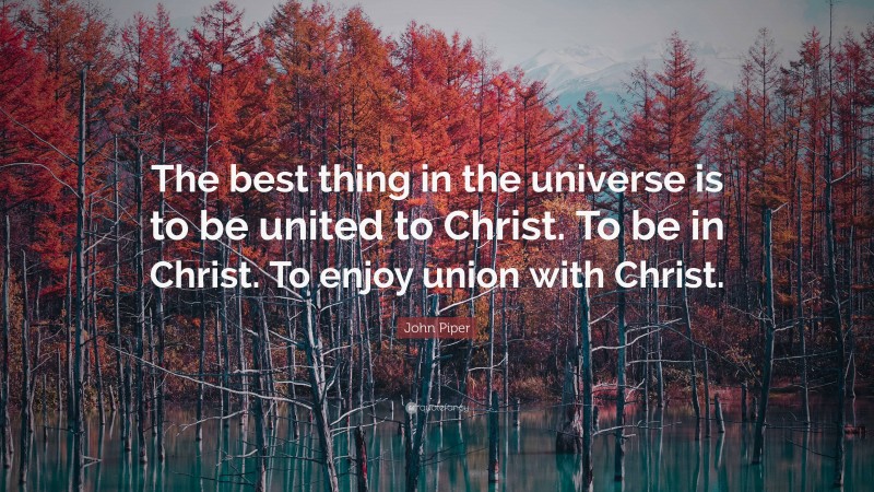 John Piper Quote: “The best thing in the universe is to be united to Christ. To be in Christ. To enjoy union with Christ.”