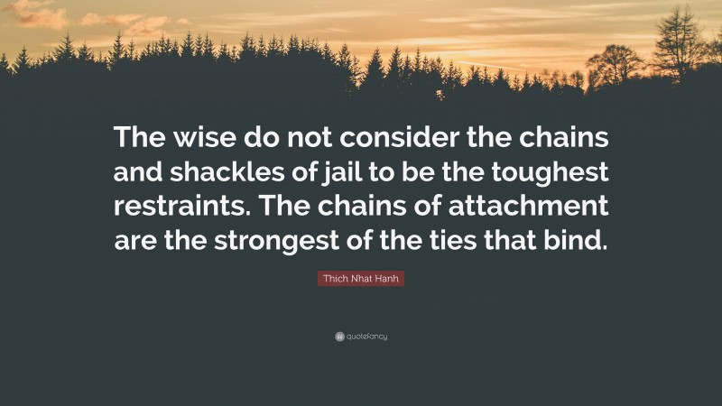 Thich Nhat Hanh Quote: “The wise do not consider the chains and shackles of jail to be the toughest restraints. The chains of attachment are the strongest of the ties that bind.”
