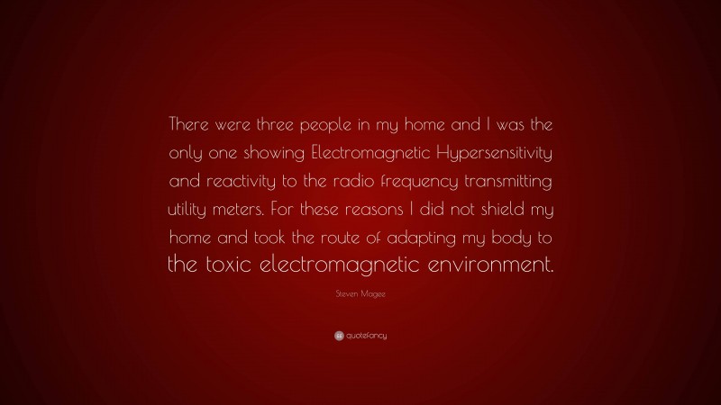 Steven Magee Quote: “There were three people in my home and I was the only one showing Electromagnetic Hypersensitivity and reactivity to the radio frequency transmitting utility meters. For these reasons I did not shield my home and took the route of adapting my body to the toxic electromagnetic environment.”