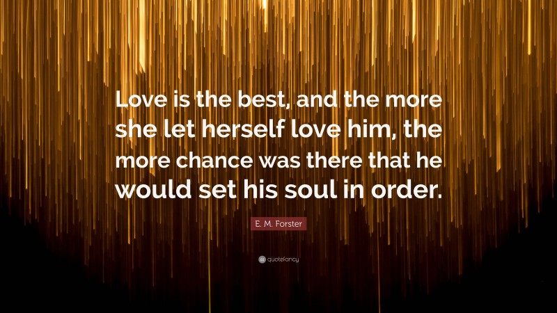 E. M. Forster Quote: “Love is the best, and the more she let herself love him, the more chance was there that he would set his soul in order.”