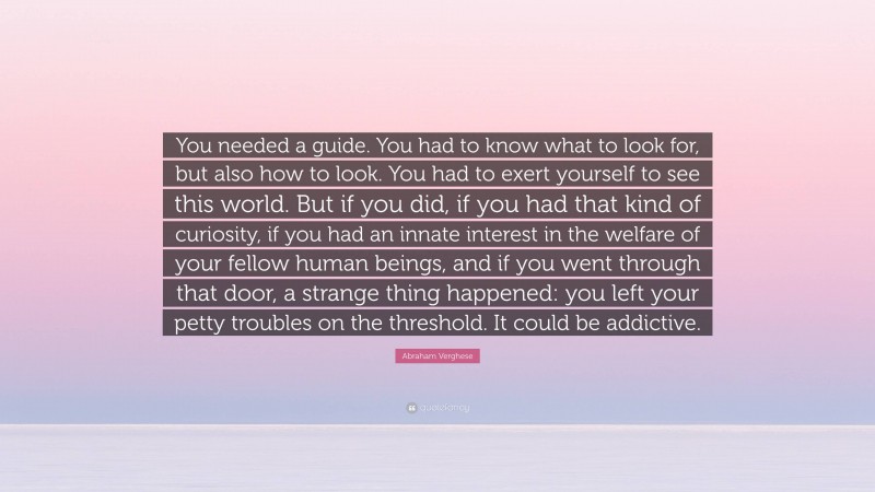 Abraham Verghese Quote: “You needed a guide. You had to know what to look for, but also how to look. You had to exert yourself to see this world. But if you did, if you had that kind of curiosity, if you had an innate interest in the welfare of your fellow human beings, and if you went through that door, a strange thing happened: you left your petty troubles on the threshold. It could be addictive.”