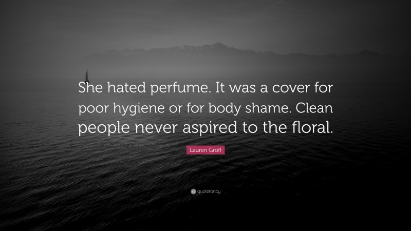 Lauren Groff Quote: “She hated perfume. It was a cover for poor hygiene or for body shame. Clean people never aspired to the floral.”