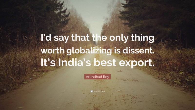 Arundhati Roy Quote: “I’d say that the only thing worth globalizing is dissent. It’s India’s best export.”