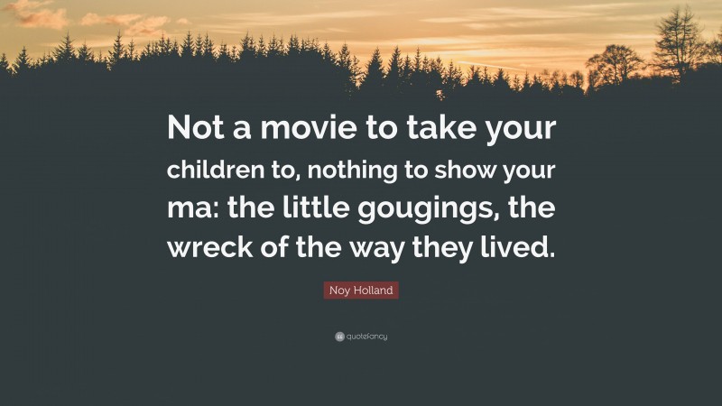 Noy Holland Quote: “Not a movie to take your children to, nothing to show your ma: the little gougings, the wreck of the way they lived.”