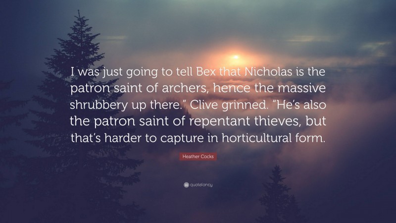 Heather Cocks Quote: “I was just going to tell Bex that Nicholas is the patron saint of archers, hence the massive shrubbery up there.” Clive grinned. “He’s also the patron saint of repentant thieves, but that’s harder to capture in horticultural form.”