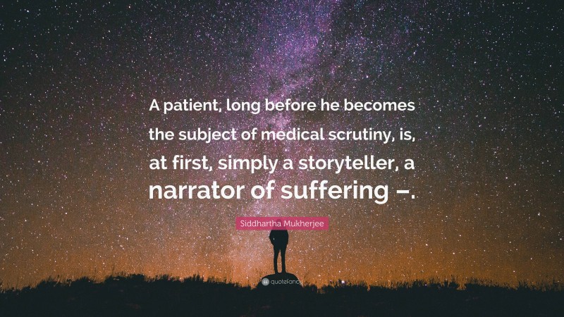 Siddhartha Mukherjee Quote: “A patient, long before he becomes the subject of medical scrutiny, is, at first, simply a storyteller, a narrator of suffering –.”