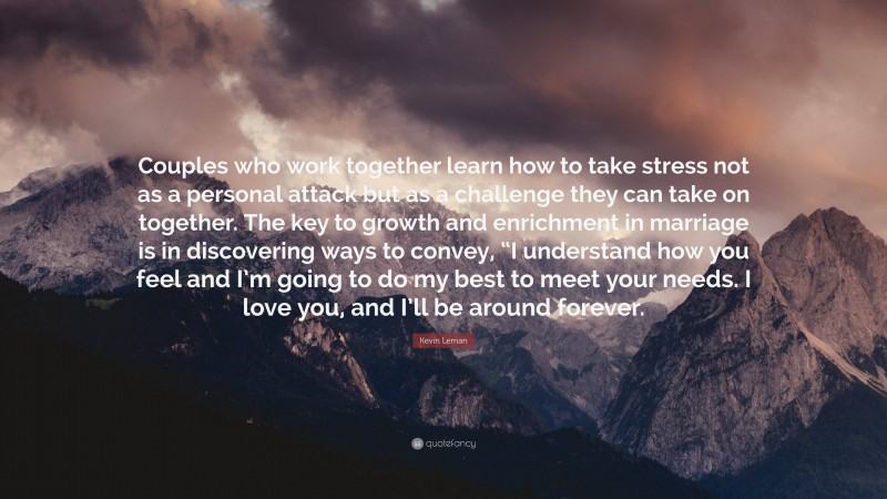 Kevin Leman Quote: “Couples who work together learn how to take stress not as a personal attack but as a challenge they can take on together. The key to growth and enrichment in marriage is in discovering ways to convey, “I understand how you feel and I’m going to do my best to meet your needs. I love you, and I’ll be around forever.”