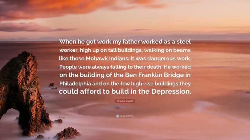 Charles Brandt Quote: “When he got work my father worked as a steel worker, high up on tall buildings, walking on beams like those Mohawk Indians. It was dangerous work. People were always falling to their death. He worked on the building of the Ben Franklin Bridge in Philadelphia and on the few high-rise buildings they could afford to build in the Depression.”