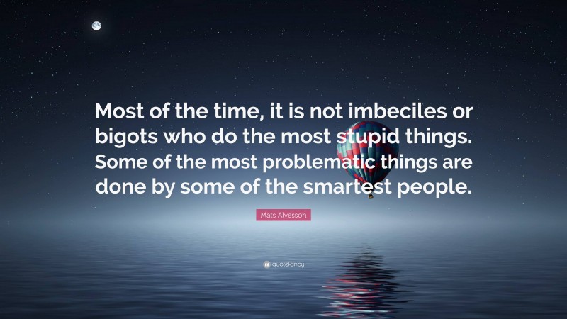 Mats Alvesson Quote: “Most of the time, it is not imbeciles or bigots who do the most stupid things. Some of the most problematic things are done by some of the smartest people.”