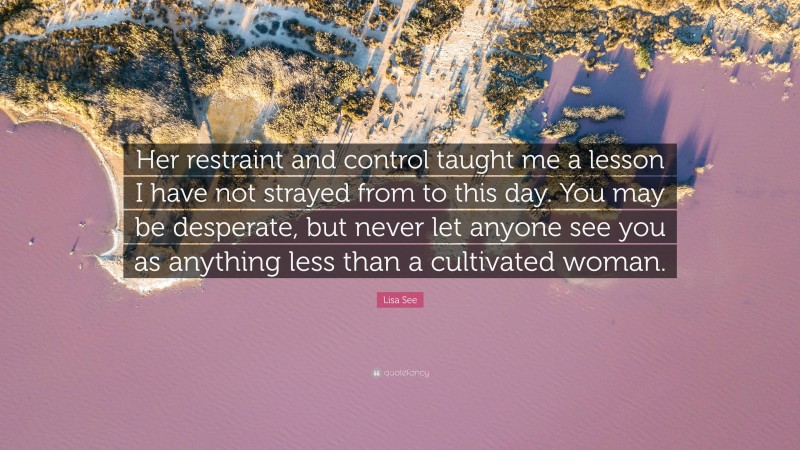 Lisa See Quote: “Her restraint and control taught me a lesson I have not strayed from to this day. You may be desperate, but never let anyone see you as anything less than a cultivated woman.”
