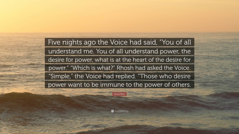 Anne Rice Quote: “Five nights ago the Voice had said, “You of all understand me. You of all understand power, the desire for power, what is at the heart of the desire for power.” “Which is what?” Rhosh had asked the Voice. “Simple,” the Voice had replied. “Those who desire power want to be immune to the power of others.”