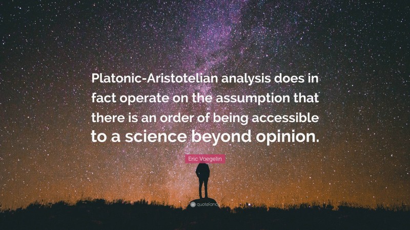 Eric Voegelin Quote: “Platonic-Aristotelian analysis does in fact operate on the assumption that there is an order of being accessible to a science beyond opinion.”