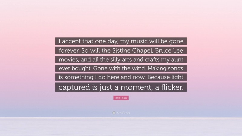 Ben Folds Quote: “I accept that one day, my music will be gone forever. So will the Sistine Chapel, Bruce Lee movies, and all the silly arts and crafts my aunt ever bought. Gone with the wind. Making songs is something I do here and now. Because light captured is just a moment, a flicker.”