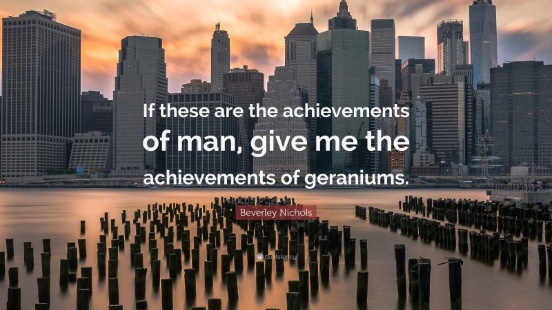 Beverley Nichols Quote: “If these are the achievements of man, give me the achievements of geraniums.”