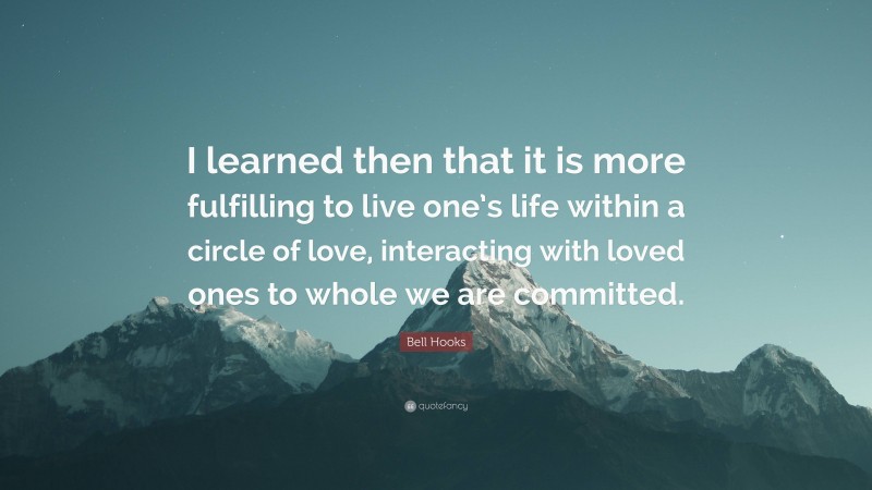 Bell Hooks Quote: “I learned then that it is more fulfilling to live one’s life within a circle of love, interacting with loved ones to whole we are committed.”