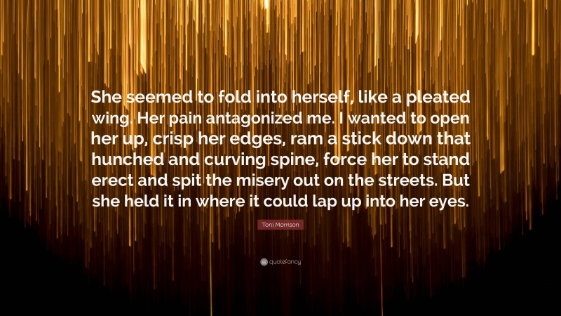 Toni Morrison Quote: “She seemed to fold into herself, like a pleated wing. Her pain antagonized me. I wanted to open her up, crisp her edges, ram a stick down that hunched and curving spine, force her to stand erect and spit the misery out on the streets. But she held it in where it could lap up into her eyes.”