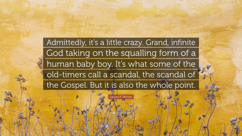 Lauren F. Winner Quote: “Admittedly, it’s a little crazy. Grand, infinite God taking on the squalling form of a human baby boy. It’s what some of the old-timers call a scandal, the scandal of the Gospel. But it is also the whole point.”