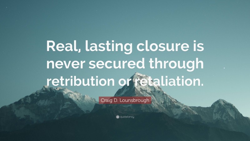 Craig D. Lounsbrough Quote: “Real, lasting closure is never secured through retribution or retaliation.”