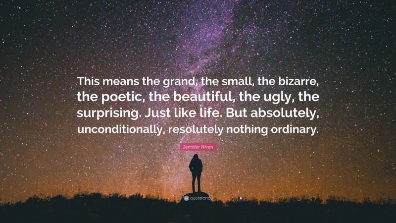 Jennifer Niven Quote: “This means the grand, the small, the bizarre, the poetic, the beautiful, the ugly, the surprising. Just like life. But absolutely, unconditionally, resolutely nothing ordinary.”