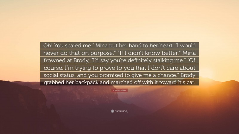 Chanda Hahn Quote: “Oh! You scared me.” Mina put her hand to her heart. “I would never do that on purpose.” “If I didn’t know better,” Mina frowned at Brody, “I’d say you’re definitely stalking me.” “Of course. I’m trying to prove to you that I don’t care about social status, and you promised to give me a chance.” Brody grabbed her backpack and marched off with it toward his car.”