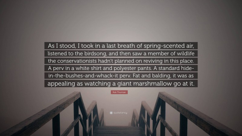 Rob Thurman Quote: “As I stood, I took in a last breath of spring-scented air, listened to the birdsong, and then saw a member of wildlife the conservationists hadn’t planned on reviving in this place. A perv in a white shirt and polyester pants. A standard hide-in-the-bushes-and-whack-it perv. Fat and balding, it was as appealing as watching a giant marshmallow go at it.”