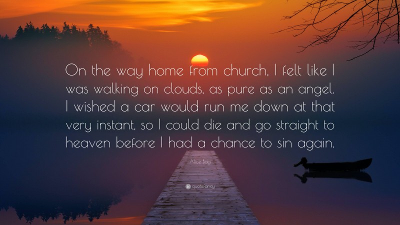 Alice Bag Quote: “On the way home from church, I felt like I was walking on clouds, as pure as an angel. I wished a car would run me down at that very instant, so I could die and go straight to heaven before I had a chance to sin again.”