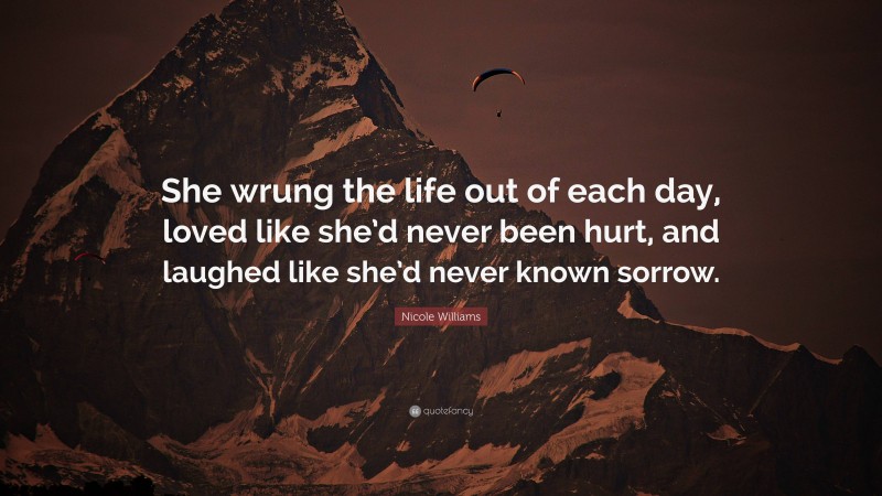 Nicole Williams Quote: “She wrung the life out of each day, loved like she’d never been hurt, and laughed like she’d never known sorrow.”
