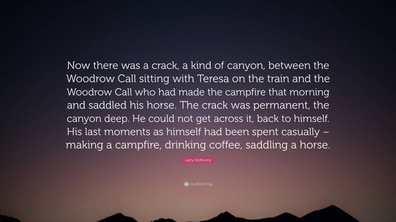 Larry McMurtry Quote: “Now there was a crack, a kind of canyon, between the Woodrow Call sitting with Teresa on the train and the Woodrow Call who had made the campfire that morning and saddled his horse. The crack was permanent, the canyon deep. He could not get across it, back to himself. His last moments as himself had been spent casually – making a campfire, drinking coffee, saddling a horse.”