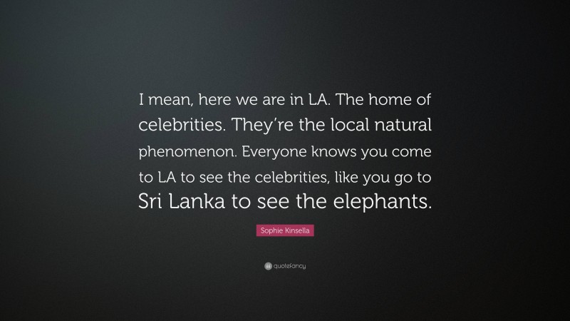 Sophie Kinsella Quote: “I mean, here we are in LA. The home of celebrities. They’re the local natural phenomenon. Everyone knows you come to LA to see the celebrities, like you go to Sri Lanka to see the elephants.”