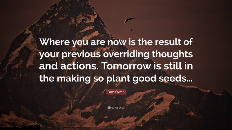 Sam Owen Quote: “Where you are now is the result of your previous overriding thoughts and actions. Tomorrow is still in the making so plant good seeds...”