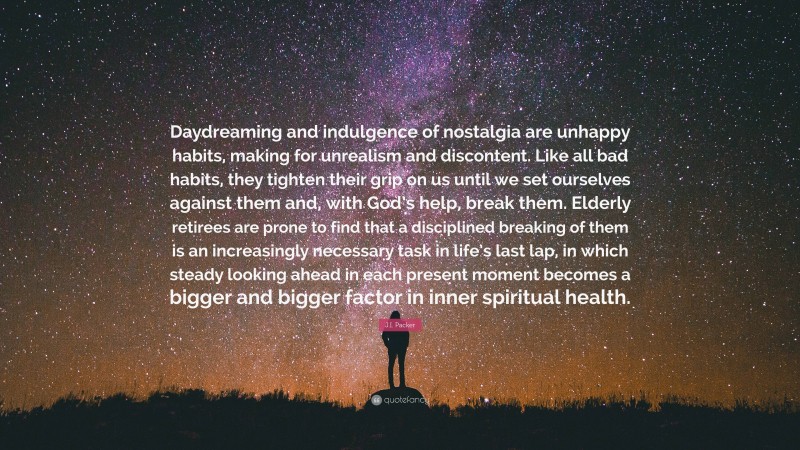 J.I. Packer Quote: “Daydreaming and indulgence of nostalgia are unhappy habits, making for unrealism and discontent. Like all bad habits, they tighten their grip on us until we set ourselves against them and, with God’s help, break them. Elderly retirees are prone to find that a disciplined breaking of them is an increasingly necessary task in life’s last lap, in which steady looking ahead in each present moment becomes a bigger and bigger factor in inner spiritual health.”