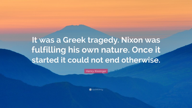Henry Kissinger Quote: “It was a Greek tragedy. Nixon was fulfilling his own nature. Once it started it could not end otherwise.”