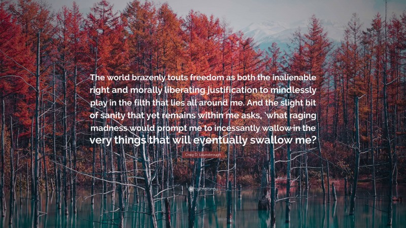 Craig D. Lounsbrough Quote: “The world brazenly touts freedom as both the inalienable right and morally liberating justification to mindlessly play in the filth that lies all around me. And the slight bit of sanity that yet remains within me asks, ’what raging madness would prompt me to incessantly wallow in the very things that will eventually swallow me?”