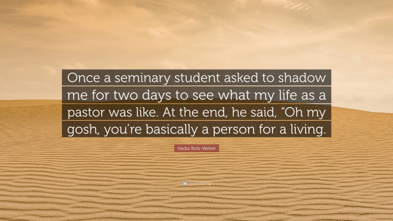 Nadia Bolz-Weber Quote: “Once a seminary student asked to shadow me for two days to see what my life as a pastor was like. At the end, he said, “Oh my gosh, you’re basically a person for a living.”