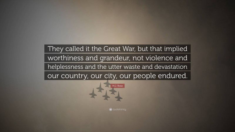 M.J. Rose Quote: “They called it the Great War, but that implied worthiness and grandeur, not violence and helplessness and the utter waste and devastation our country, our city, our people endured.”