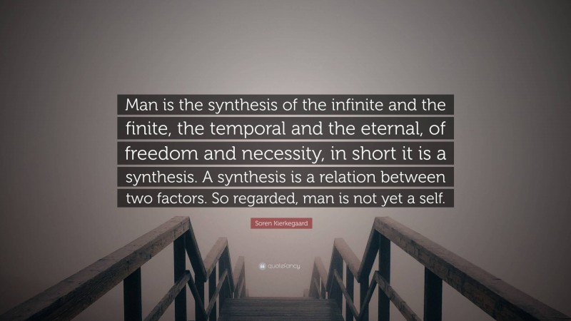 Soren Kierkegaard Quote: “Man is the synthesis of the infinite and the finite, the temporal and the eternal, of freedom and necessity, in short it is a synthesis. A synthesis is a relation between two factors. So regarded, man is not yet a self.”