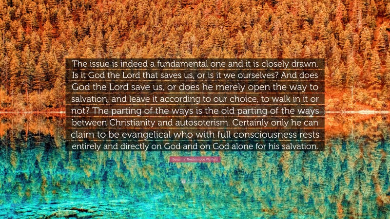 Benjamin Breckinridge Warfield Quote: “The issue is indeed a fundamental one and it is closely drawn. Is it God the Lord that saves us, or is it we ourselves? And does God the Lord save us, or does he merely open the way to salvation, and leave it according to our choice, to walk in it or not? The parting of the ways is the old parting of the ways between Christianity and autosoterism. Certainly only he can claim to be evangelical who with full consciousness rests entirely and directly on God and on God alone for his salvation.”