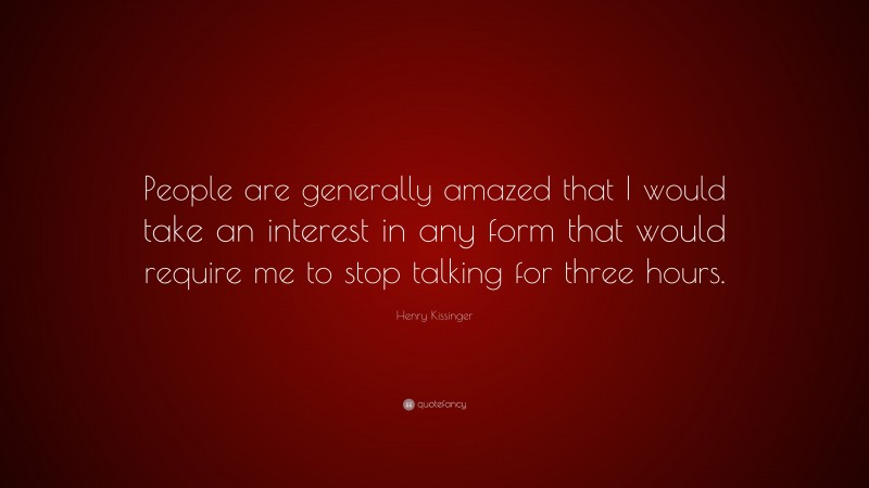 Henry Kissinger Quote: “People are generally amazed that I would take an interest in any form that would require me to stop talking for three hours.”