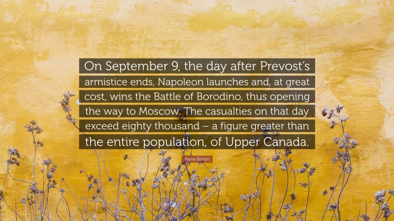 Pierre Berton Quote: “On September 9, the day after Prevost’s armistice ends, Napoleon launches and, at great cost, wins the Battle of Borodino, thus opening the way to Moscow. The casualties on that day exceed eighty thousand – a figure greater than the entire population, of Upper Canada.”