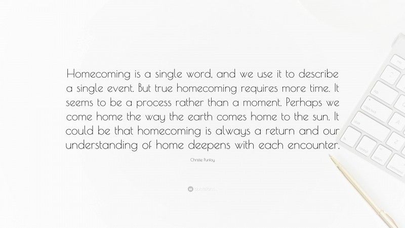 Christie Purifoy Quote: “Homecoming is a single word, and we use it to describe a single event. But true homecoming requires more time. It seems to be a process rather than a moment. Perhaps we come home the way the earth comes home to the sun. It could be that homecoming is always a return and our understanding of home deepens with each encounter.”