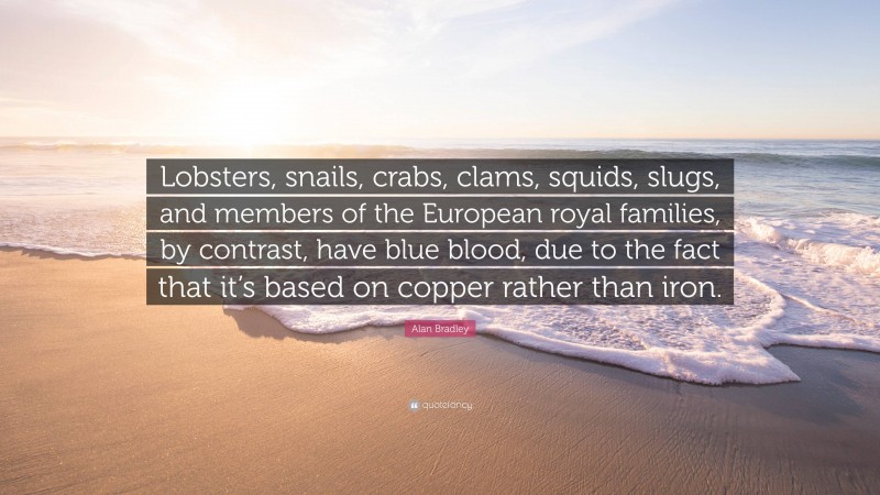 Alan Bradley Quote: “Lobsters, snails, crabs, clams, squids, slugs, and members of the European royal families, by contrast, have blue blood, due to the fact that it’s based on copper rather than iron.”