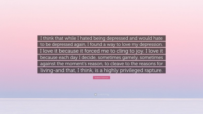 Andrew Solomon Quote: “I think that while I hated being depressed and would hate to be depressed again, I found a way to love my depression. I love it because it forced me to cling to joy. I love it because each day I decide, sometimes gamely, sometimes against the moment’s reason, to cleave to the reasons for living-and that, I think, is a highly privileged rapture.”