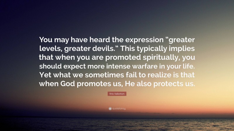 Kris Vallotton Quote: “You may have heard the expression “greater levels, greater devils.” This typically implies that when you are promoted spiritually, you should expect more intense warfare in your life. Yet what we sometimes fail to realize is that when God promotes us, He also protects us.”