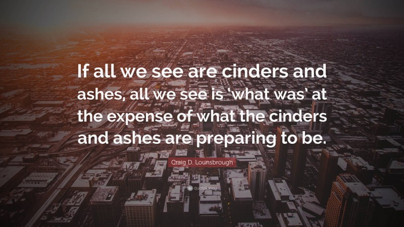 Craig D. Lounsbrough Quote: “If all we see are cinders and ashes, all we see is ‘what was’ at the expense of what the cinders and ashes are preparing to be.”