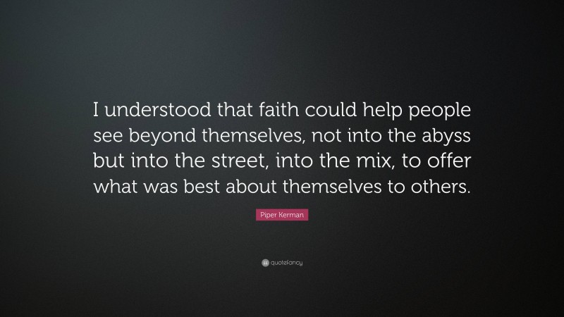 Piper Kerman Quote: “I understood that faith could help people see beyond themselves, not into the abyss but into the street, into the mix, to offer what was best about themselves to others.”